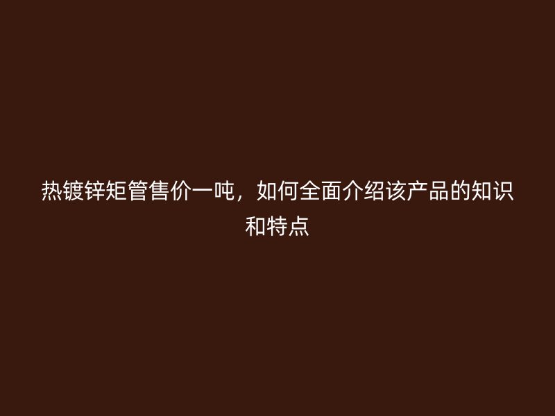 熱鍍鋅矩管售價(jià)一噸，如何全面介紹該產(chǎn)品的知識(shí)和特點(diǎn)