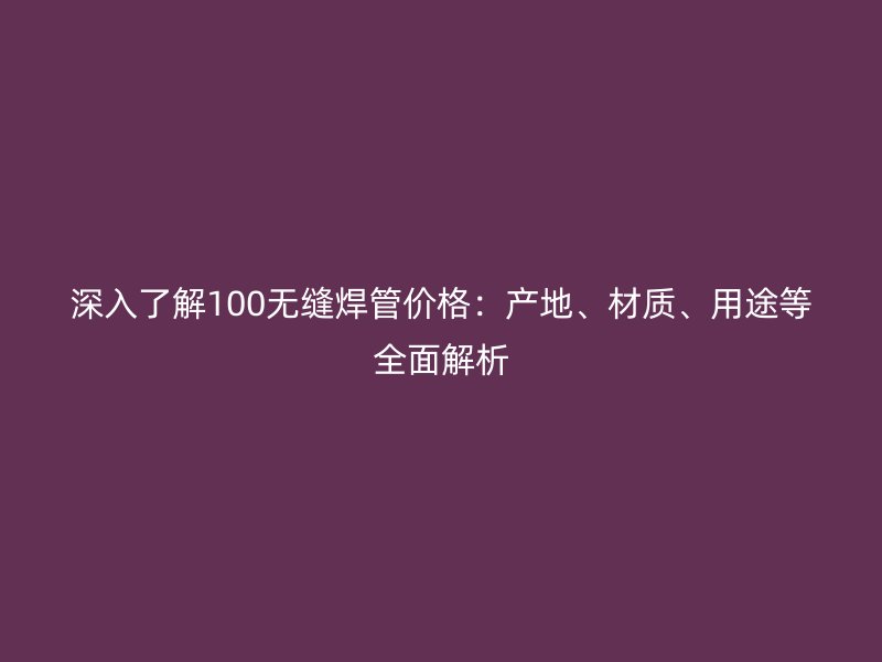 深入了解100無(wú)縫焊管價(jià)格：產(chǎn)地、材質(zhì)、用途等全面解析