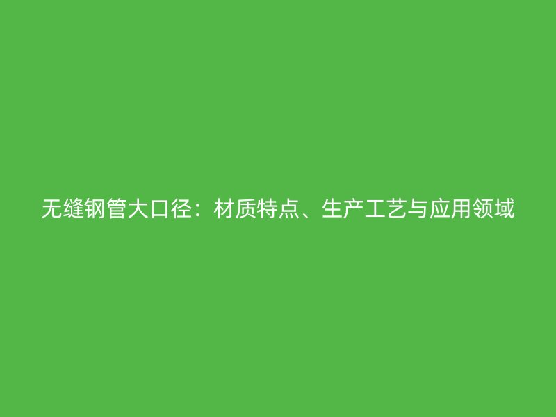 無縫鋼管大口徑：材質(zhì)特點、生產(chǎn)工藝與應用領域