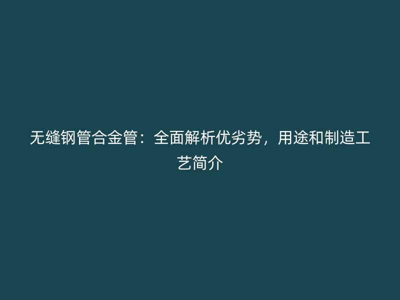 無縫鋼管合金管：全面解析優(yōu)劣勢，用途和制造工藝簡介