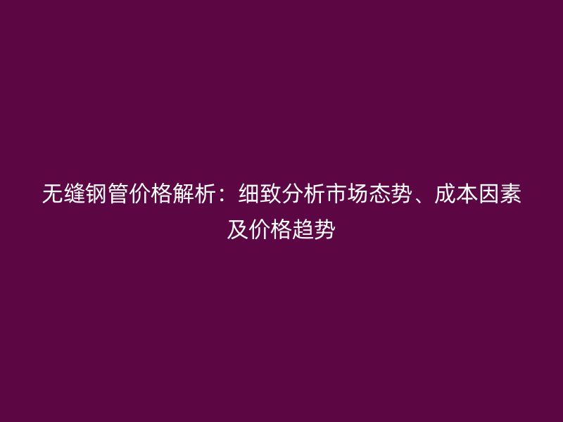 無縫鋼管價格解析：細致分析市場態(tài)勢、成本因素及價格趨勢