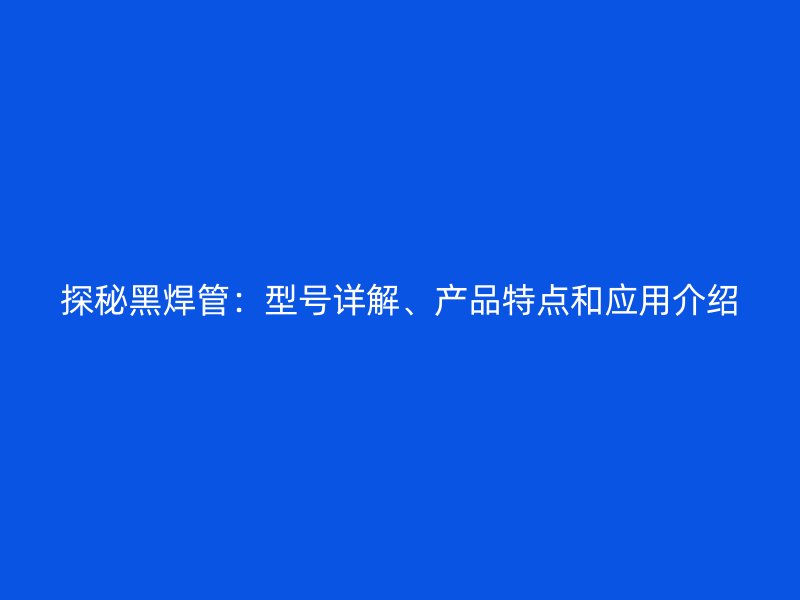 探秘黑焊管：型號(hào)詳解、產(chǎn)品特點(diǎn)和應(yīng)用介紹