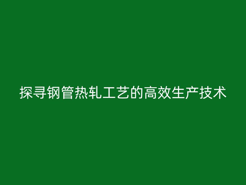 探尋鋼管熱軋工藝的高效生產(chǎn)技術