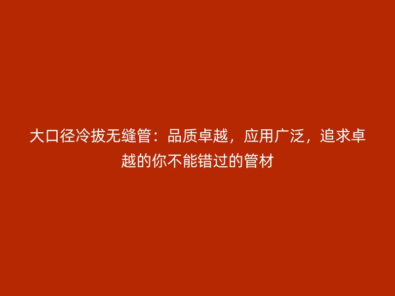 大口徑冷拔無縫管：品質(zhì)卓越，應用廣泛，追求卓越的你不能錯過的管材
