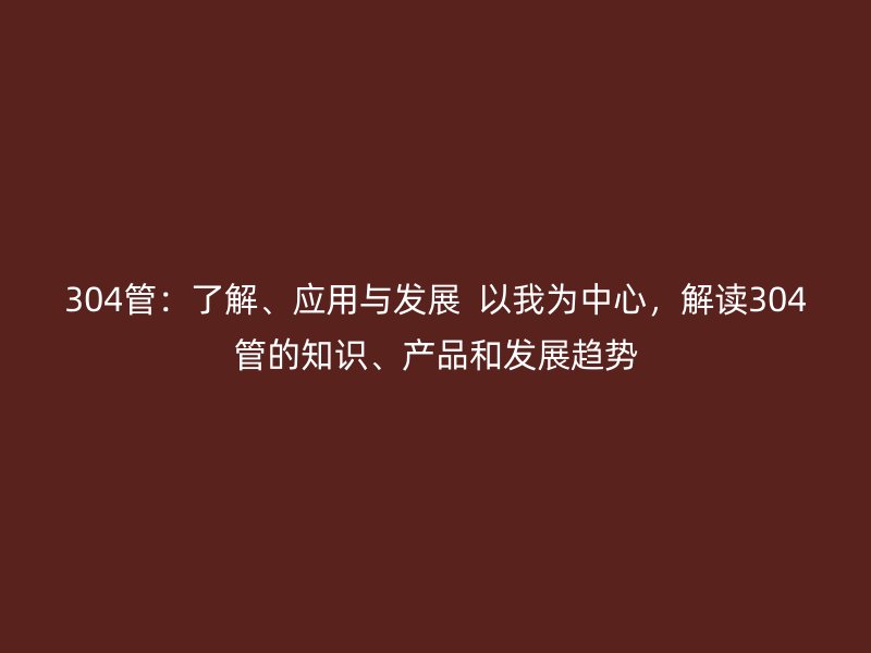 304管：了解、應(yīng)用與發(fā)展  以我為中心，解讀304管的知識、產(chǎn)品和發(fā)展趨勢