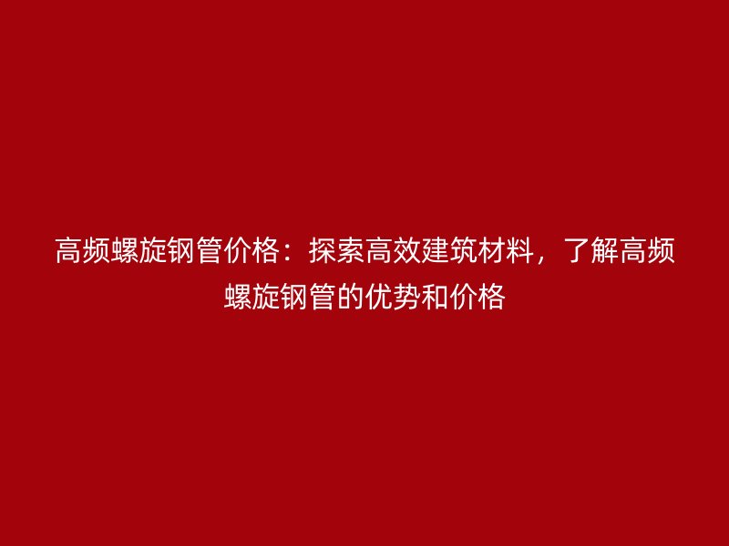高頻螺旋鋼管價格：探索高效建筑材料，了解高頻螺旋鋼管的優(yōu)勢和價格