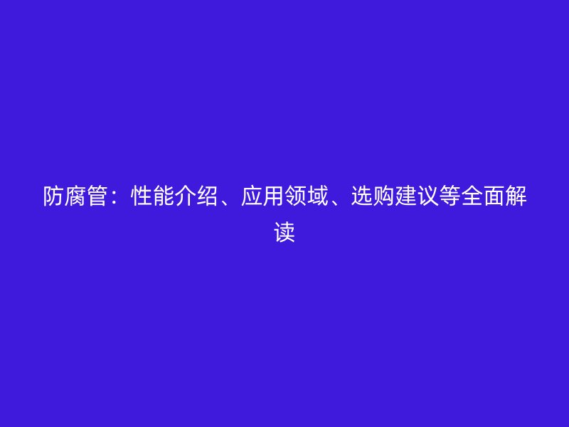 防腐管：性能介紹、應(yīng)用領(lǐng)域、選購建議等全面解讀