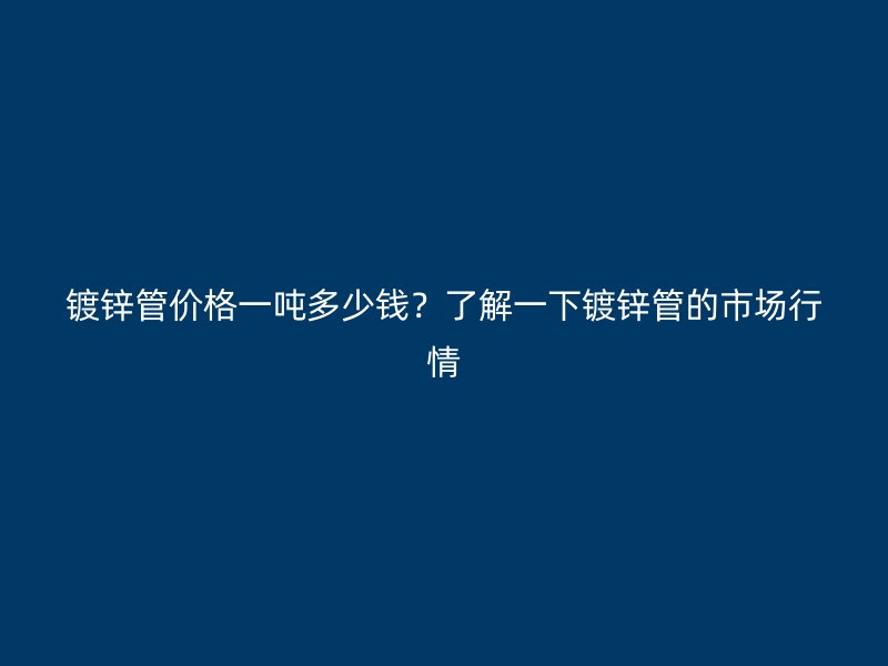 鍍鋅管價格一噸多少錢？了解一下鍍鋅管的市場行情