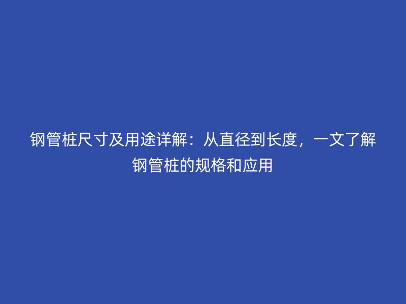 鋼管樁尺寸及用途詳解：從直徑到長度，一文了解鋼管樁的規(guī)格和應(yīng)用