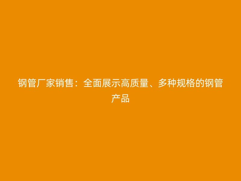 鋼管廠家銷售：全面展示高質(zhì)量、多種規(guī)格的鋼管產(chǎn)品