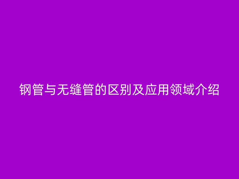 鋼管與無(wú)縫管的區(qū)別及應(yīng)用領(lǐng)域介紹