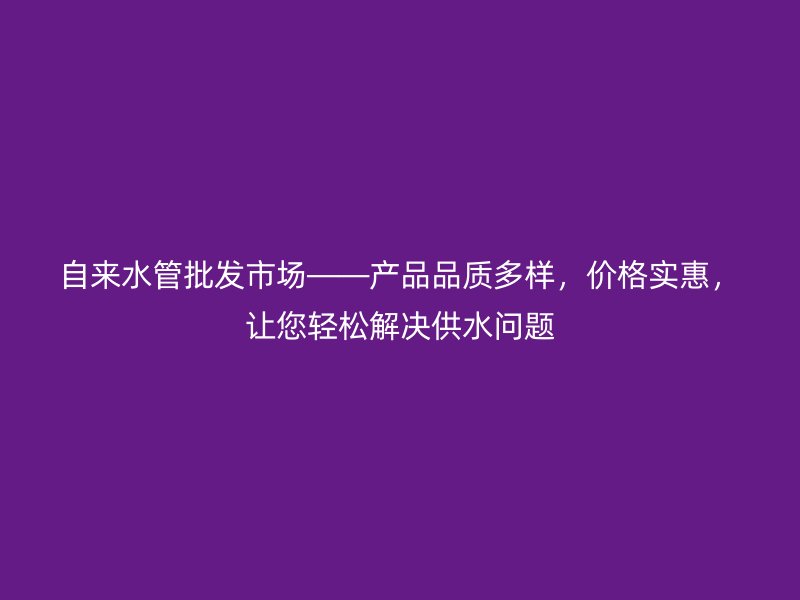自來(lái)水管批發(fā)市場(chǎng)——產(chǎn)品品質(zhì)多樣，價(jià)格實(shí)惠，讓您輕松解決供水問(wèn)題