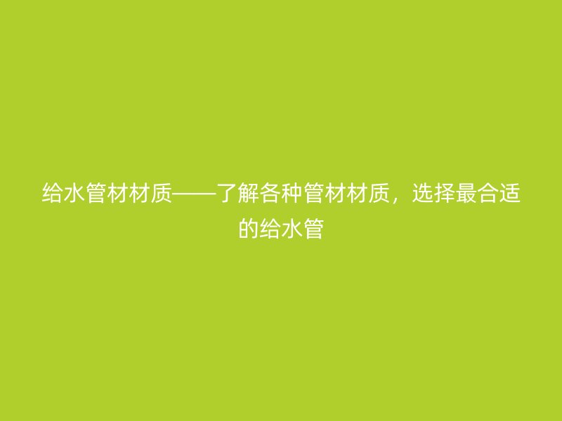 給水管材材質(zhì)——了解各種管材材質(zhì)，選擇最合適的給水管