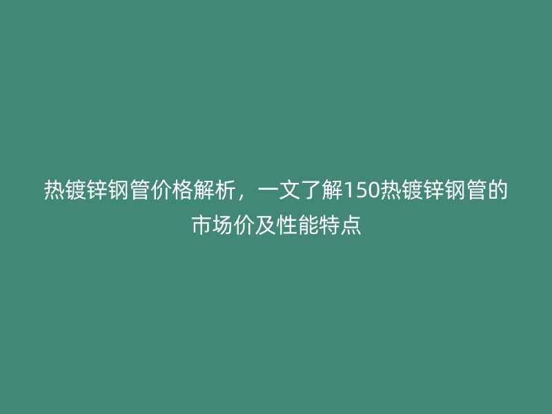 熱鍍鋅鋼管價格解析，一文了解150熱鍍鋅鋼管的市場價及性能特點