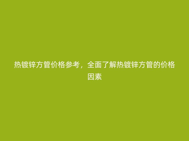 熱鍍鋅方管價格參考，全面了解熱鍍鋅方管的價格因素
