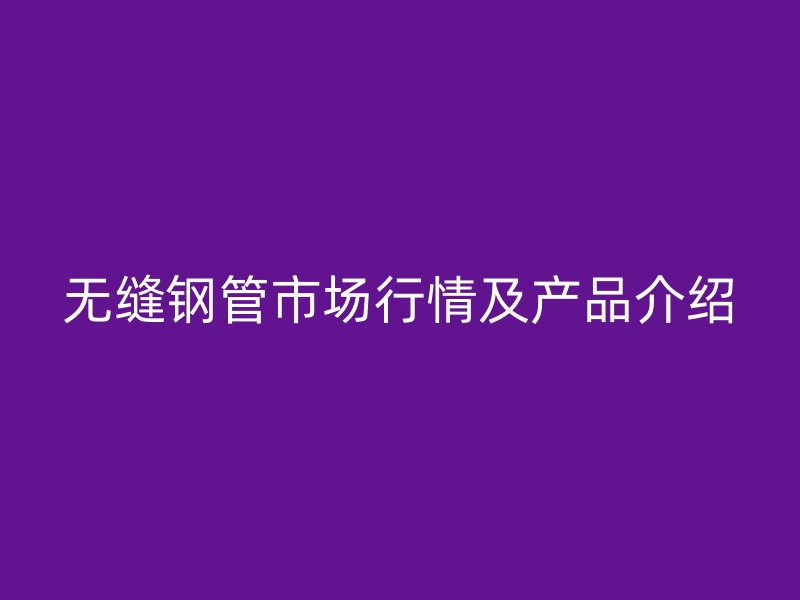 無(wú)縫鋼管市場(chǎng)行情及產(chǎn)品介紹