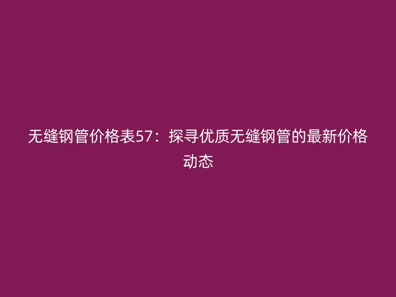 無縫鋼管價(jià)格表57：探尋優(yōu)質(zhì)無縫鋼管的最新價(jià)格動(dòng)態(tài)