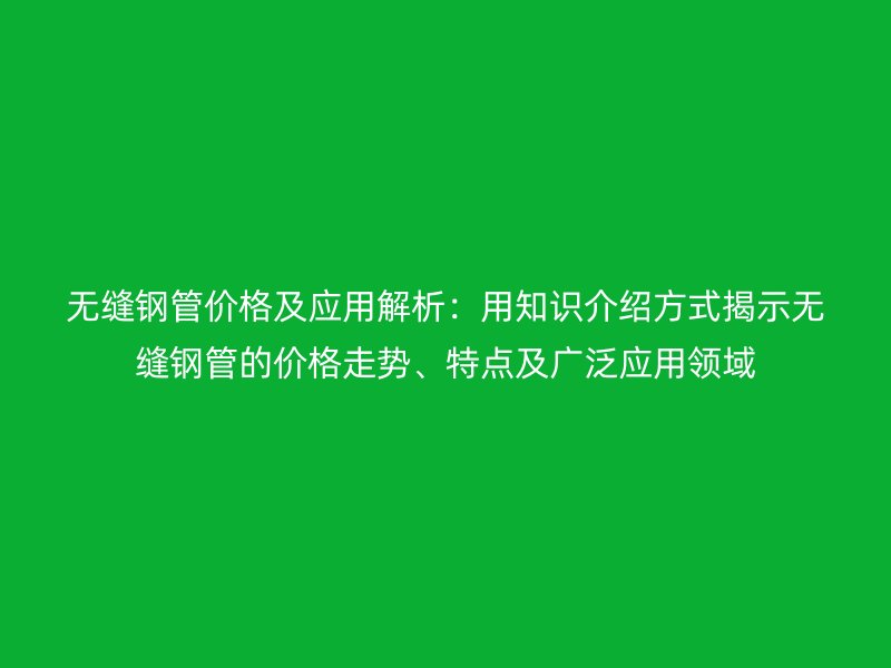 無縫鋼管價格及應用解析：用知識介紹方式揭示無縫鋼管的價格走勢、特點及廣泛應用領域