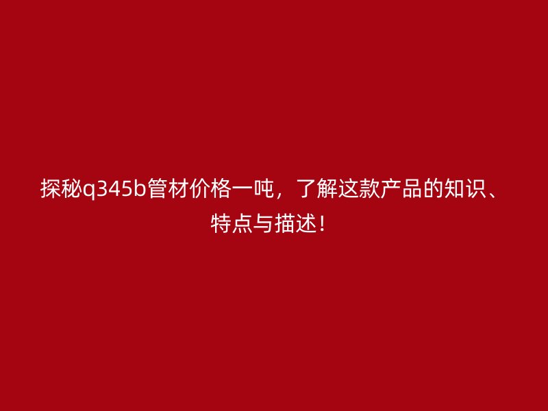 探秘q345b管材價格一噸，了解這款產品的知識、特點與描述！