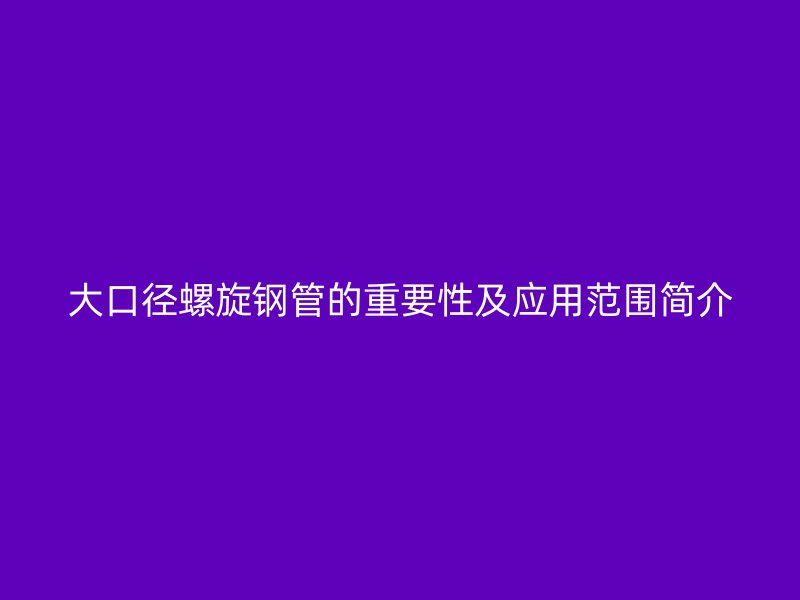 大口徑螺旋鋼管的重要性及應(yīng)用范圍簡介
