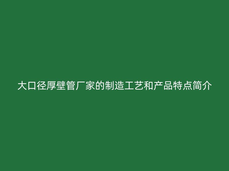 大口徑厚壁管廠家的制造工藝和產(chǎn)品特點簡介