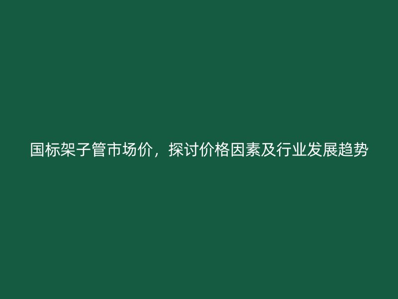 國標(biāo)架子管市場價，探討價格因素及行業(yè)發(fā)展趨勢