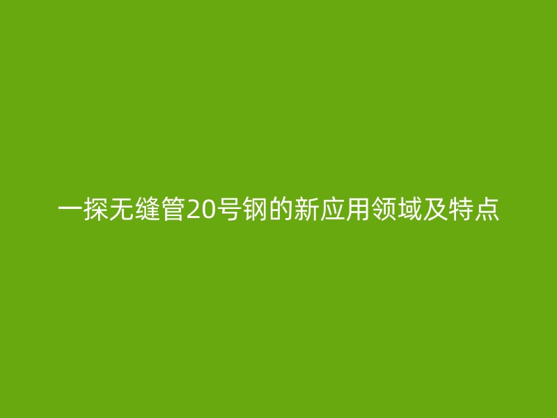 一探無縫管20號(hào)鋼的新應(yīng)用領(lǐng)域及特點(diǎn)