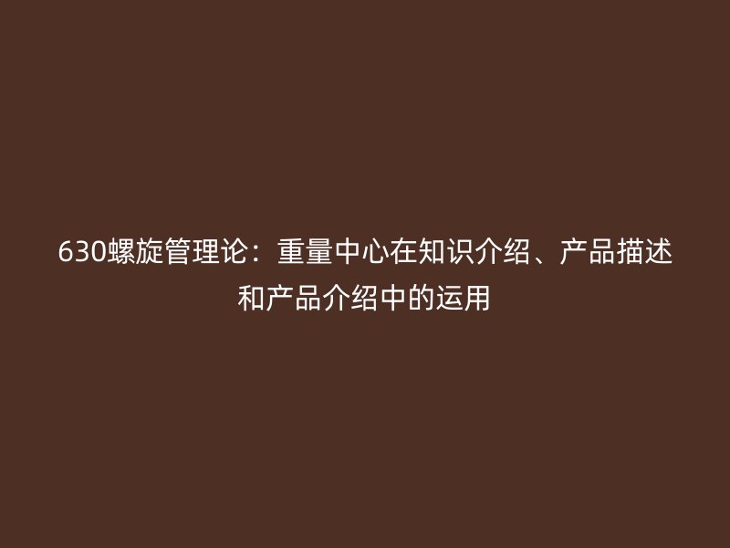 630螺旋管理論：重量中心在知識(shí)介紹、產(chǎn)品描述和產(chǎn)品介紹中的運(yùn)用