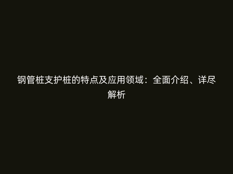 鋼管樁支護(hù)樁的特點及應(yīng)用領(lǐng)域：全面介紹、詳盡解析