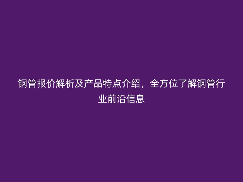 鋼管報(bào)價(jià)解析及產(chǎn)品特點(diǎn)介紹，全方位了解鋼管行業(yè)前沿信息