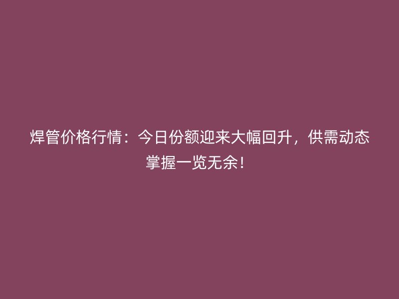 焊管價格行情：今日份額迎來大幅回升，供需動態(tài)掌握一覽無余！