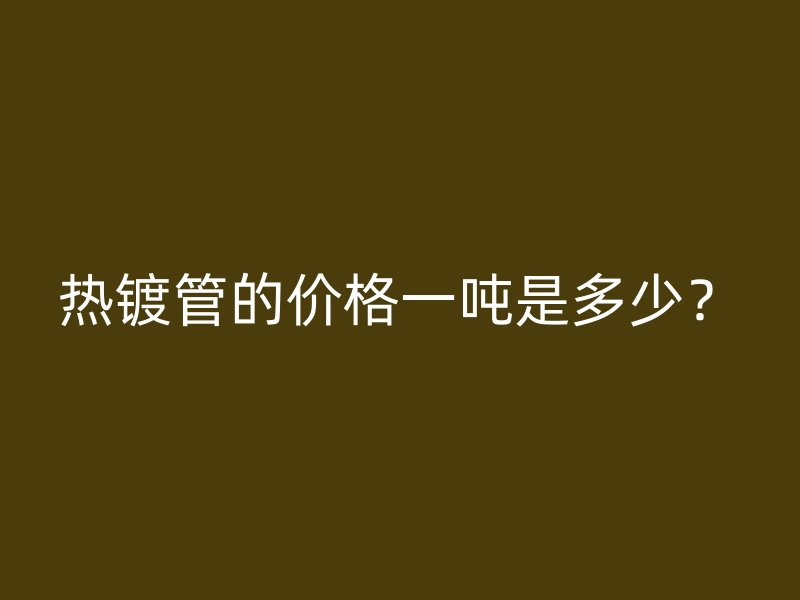 熱鍍管的價(jià)格一噸是多少？