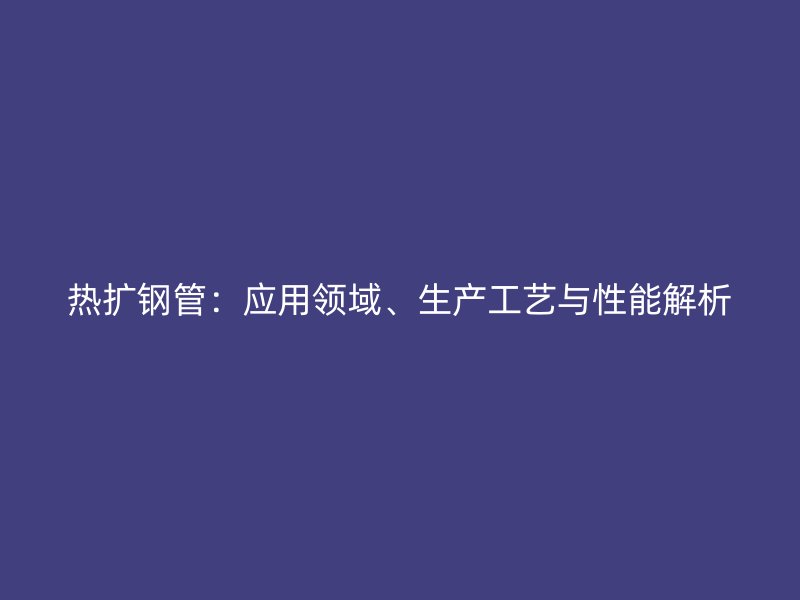 熱擴(kuò)鋼管：應(yīng)用領(lǐng)域、生產(chǎn)工藝與性能解析