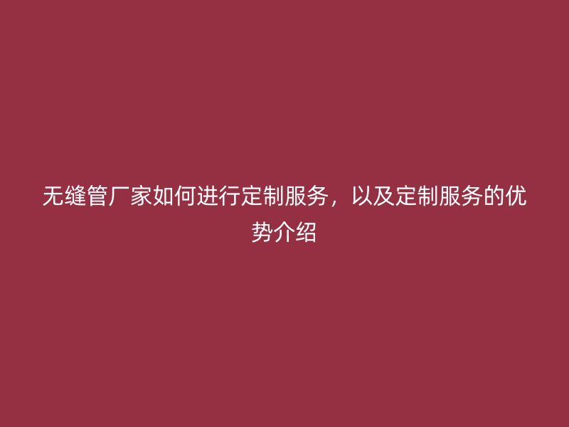 無(wú)縫管廠家如何進(jìn)行定制服務(wù)，以及定制服務(wù)的優(yōu)勢(shì)介紹
