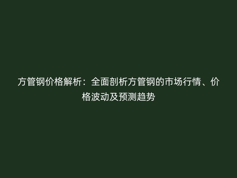 方管鋼價(jià)格解析：全面剖析方管鋼的市場(chǎng)行情、價(jià)格波動(dòng)及預(yù)測(cè)趨勢(shì)