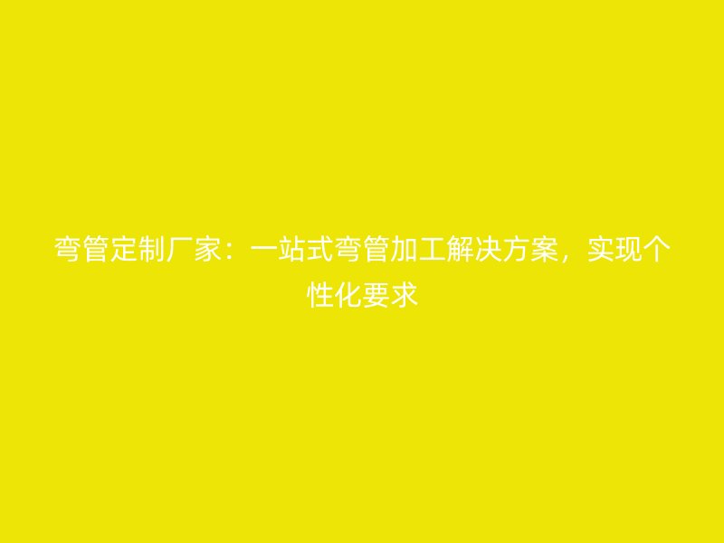 彎管定制廠家：一站式彎管加工解決方案，實(shí)現(xiàn)個性化要求