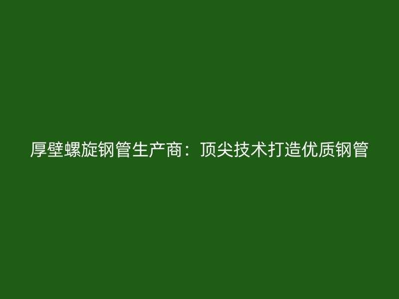 厚壁螺旋鋼管生產(chǎn)商：頂尖技術打造優(yōu)質(zhì)鋼管