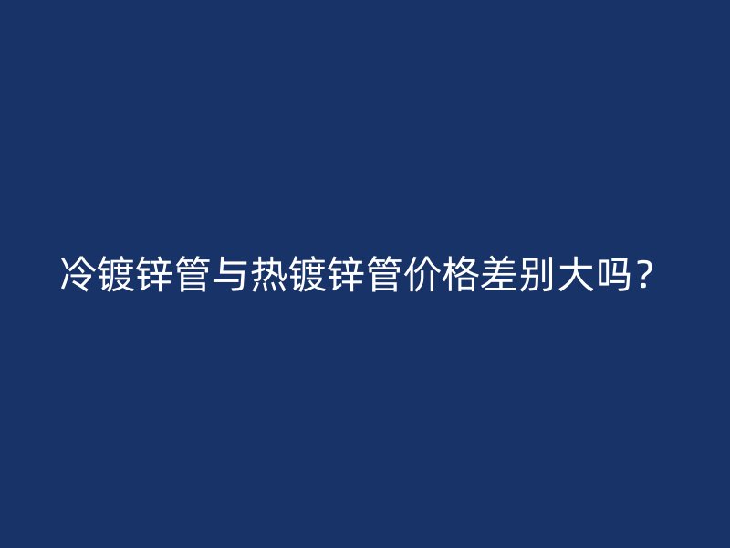 冷鍍鋅管與熱鍍鋅管價格差別大嗎？