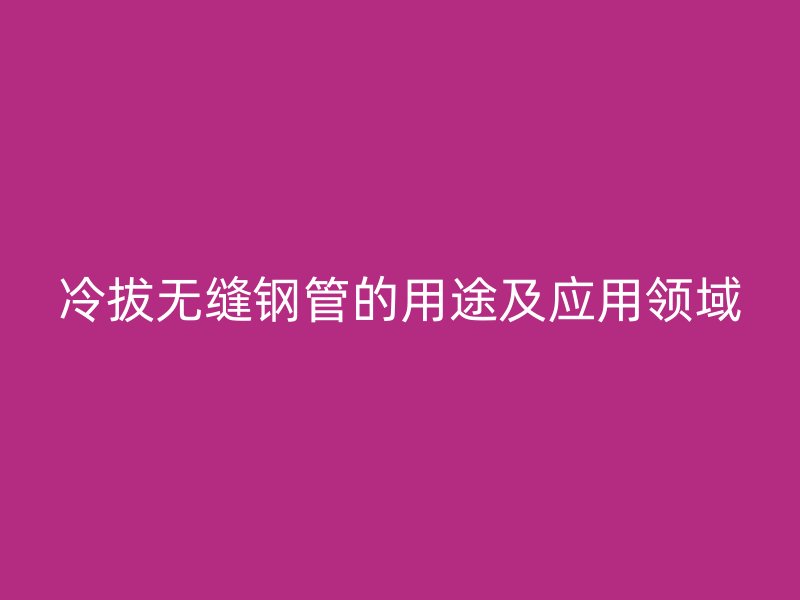 冷拔無(wú)縫鋼管的用途及應(yīng)用領(lǐng)域