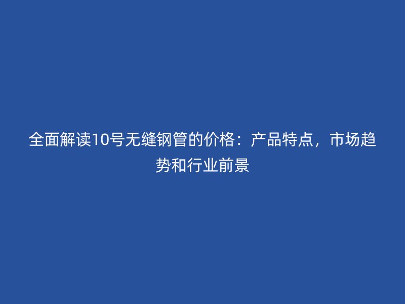 全面解讀10號無縫鋼管的價格：產品特點，市場趨勢和行業(yè)前景