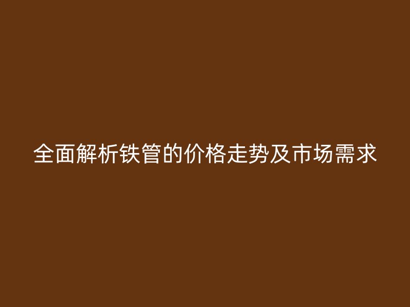 全面解析鐵管的價(jià)格走勢(shì)及市場需求
