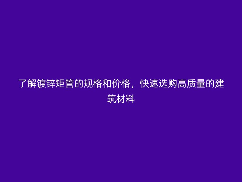 了解鍍鋅矩管的規(guī)格和價(jià)格，快速選購(gòu)高質(zhì)量的建筑材料