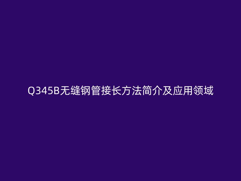 Q345B無縫鋼管接長方法簡介及應(yīng)用領(lǐng)域