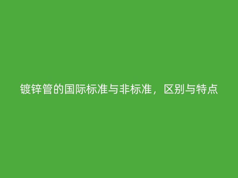 鍍鋅管的國(guó)際標(biāo)準(zhǔn)與非標(biāo)準(zhǔn)，區(qū)別與特點(diǎn)