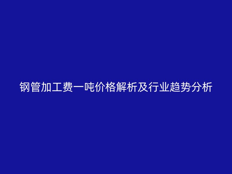 鋼管加工費一噸價格解析及行業(yè)趨勢分析