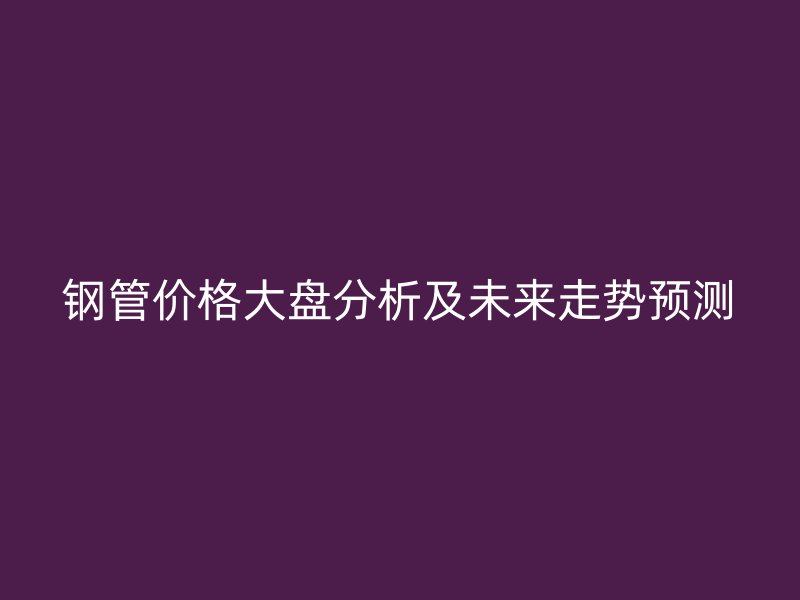 鋼管價(jià)格大盤(pán)分析及未來(lái)走勢(shì)預(yù)測(cè)