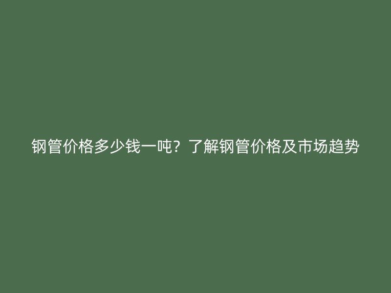 鋼管價格多少錢一噸？了解鋼管價格及市場趨勢