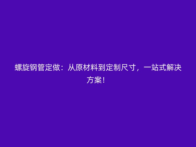 螺旋鋼管定做：從原材料到定制尺寸，一站式解決方案！