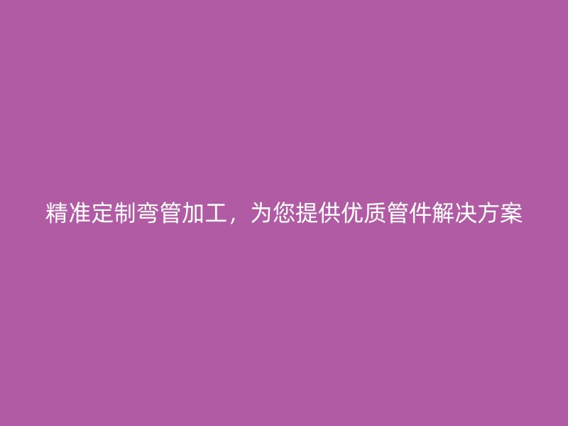精準(zhǔn)定制彎管加工，為您提供優(yōu)質(zhì)管件解決方案