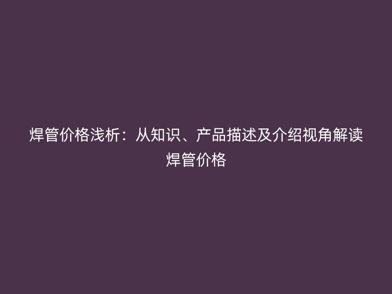 焊管價(jià)格淺析：從知識(shí)、產(chǎn)品描述及介紹視角解讀焊管價(jià)格